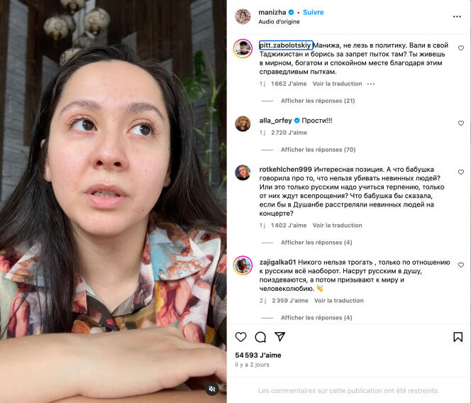 Capture d’écran d’une vidéo de la chanteuse russo-tadjike Manizha diffusée sur son compte Instagram, le 26 mars 2024, dans laquelle elle exprime sa douleur face à la recrudescence des actes xénophobes en Russie. 

Commentaires des internautes : 
@pitt.zabolotskiy : Manizha, ne te mêle pas de politique. Dégage au Tajikistan et lutte pour l’interdiction de la torture là-bas. Tu vis dans un endroit paisible, calme et riche grâce à ces tortures justifiées.
@alla_orfey : « désolé »
@rotkehlchen999 : [C’est une] Opinion intéressante. Et que disait [ta] grand-mère à propos du fait qu’il est interdit de tuer des innocents ? Ou alors c’est uniquement les Russes qui doivent faire preuve de tolérance, seulement d’eux qu’on attend de la mansuétude ? Qu’aurait dit ta grand-mère si on avait massacré des innocents lors d’un concert à Douchanbe ?
@zajigalka01 : [Il est] interdit de toucher qui que ce soit. Seulement pour les Russes, c’est l’inverse. On chie dans l’âme des Russes, on les tourmente et après on exige la paix et de faire preuve d’humanité.